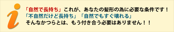 「自然で長持ち」これが、あなたの髪形の為に必要な条件です! 「不自然だけど長持ち」「自然でもすぐ壊れる」 そんなかつらとは、もう付き合う必要はありません!! 「自然で長持ち」これが、あなたの髪形の為に必要な条件です! 「不自然だけど長持ち」「自然でもすぐ壊れる」 そんなかつらとは、もう付き合う必要はありません!!