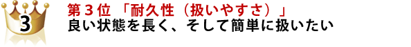 第3位 「耐久性(扱いやすさ)」 良い状態を長く、そして簡単に扱いたい 第3位 「耐久性(扱いやすさ)」 良い状態を長く、そして簡単に扱いたい