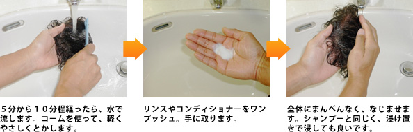５分から１０分程経ったら、水で流します。コームを使って、軽くやさしくとかします。 リンスやコンディショナーをワンプッシュ。手に取ります。全体にまんべんなく、なじませます。シャンプーと同じく、浸け置きで浸しても良いです。 