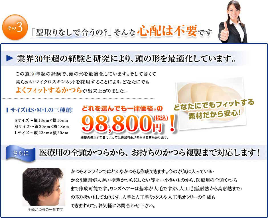 「型取りなしで合うの？」そんな心配は不要です。この道30年の経験で、頭の形を最適化しています。 そして、薄くて柔らかいマイクロスキンネットを採用する事により、どなたにでも良くフィットするかつらが出来上がりました。サイズはS・M・Lの3種類！どれを選んでも一律価格の￥79,800！Sサイズ・・・たて18ｃｍ×よこ16ｃｍ、Mサイズ・・・たて20ｃｍ×よこ18ｃｍ 、Lサイズ・・・たて22ｃｍ×よこ20ｃｍ。医療用の全頭かつらから、お持ちのかつら複製まで対応します！かつらオンラインではどんなかつらも作成できます。・今のが気に入っている　・かなり範囲が大きい　・極薄かつらにしたい等々・・・小さいものから、医療用の全頭かつらまで作成可能です。ワンズヘアーは基本が人毛ですが、人工毛（低耐熱から高耐熱まで）の取扱いもしております。人毛と人工毛ミックスや人工毛オンリーの作成もできますので、お申しつけ下さい。