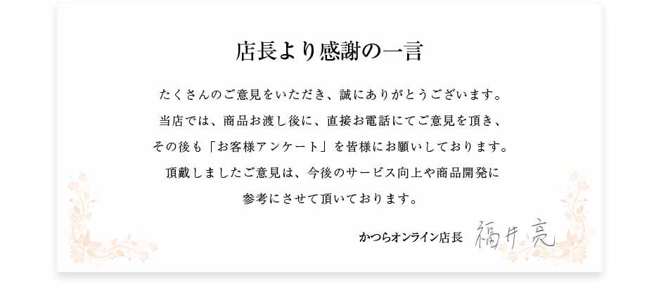 店長から感謝の一言。たくさんのご意見をいただき、誠にありがとうございます。当店では、商品お渡し後に、直接お電話にてご意見を頂き、その後も「お客様の声」を全ての方にお届けしております。頂戴しましたご意見は、今後のサービス向上や商品開発に参考にさせて頂いております。