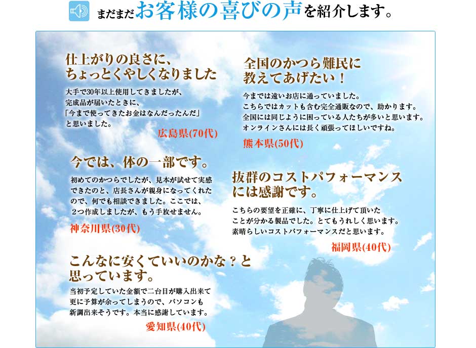 まだまだお客様のお喜びの声を紹介します。「仕上がりの良さにちょっと悔しくなりました」「全国のかつら難民に教えてあげたい」「今では体の一部です」「抜群のコストパフォーマンスには感謝です」「こんなに安くていいのかな？と思っています。