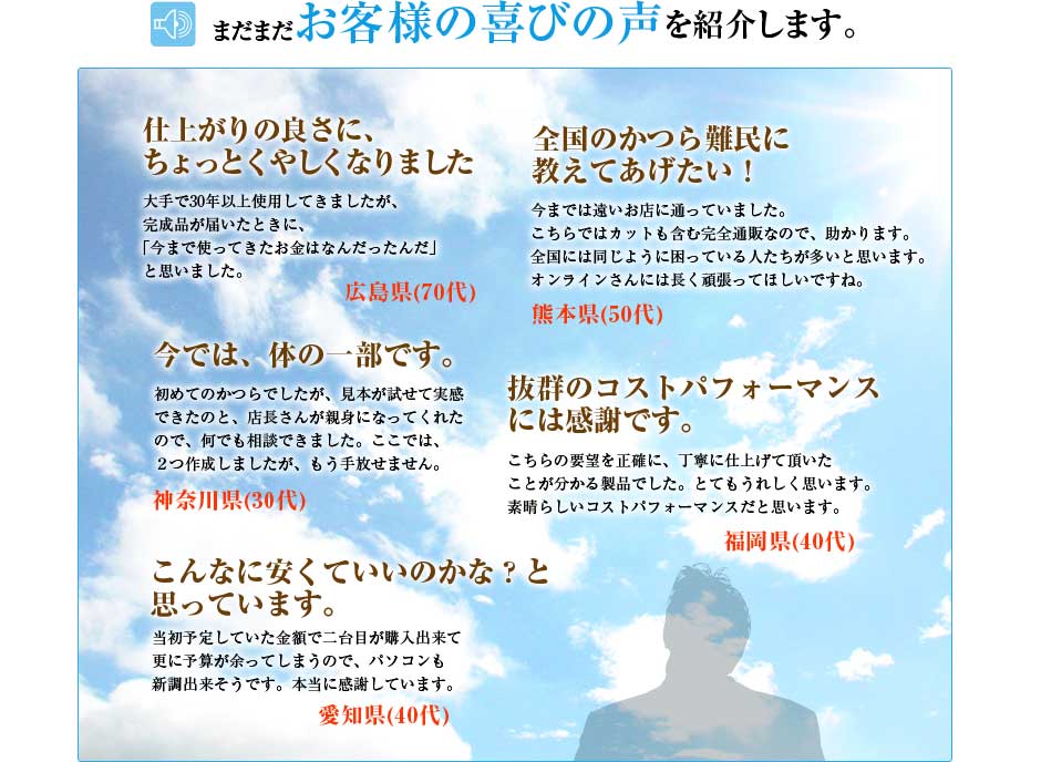 まだまだお客様のお喜びの声を紹介します。「仕上がりの良さにちょっと悔しくなりました」「全国のかつら難民に教えてあげたい」「今では体の一部です」「抜群のコストパフォーマンスには感謝です」「こんなに安くていいのかな？と思っています。