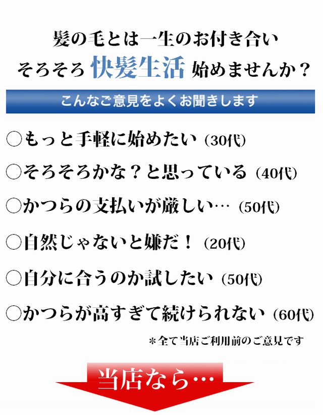 髪の毛とは一生のお付き合い、そろそろ快髪生活始めませんか？初めてのお問い合わせの時に皆様からこんなご意見をよくお聞きします。「もっとお手軽に始めてみたい（30代）《「自然じゃないと嫌だ20代）《「そろそろかな？と思っている（40代）《「自分に合うのか試してみたい（50代）《「かつらの支払いがきつい（50代）《[かつらが高すぎて続けられない！（60代）《＊全て当店ご利用のお客様のご意見です。当店なら…