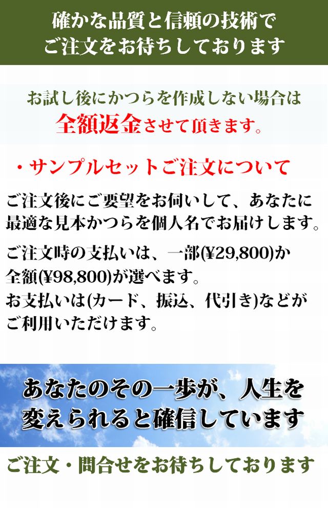 確かな品質と信頼の技術でご注文をお待ちしております.
お試し後にかつらを作成しない場合は全額返金させて頂きます。 ・サンプルセットご注文について。ご注文後にご要望をお伺いして、あなたに最適な見本かつらを個人吊でお届けします。ご注文時の支払いは、一部(\29,800)か全額(\86,184)が選べます。お支払いは(カード、振込、代引き)などがご利用いただけます。あなたのその一歩が、人生を変えられると確信しています。ご注文・問合せをお待ちしております