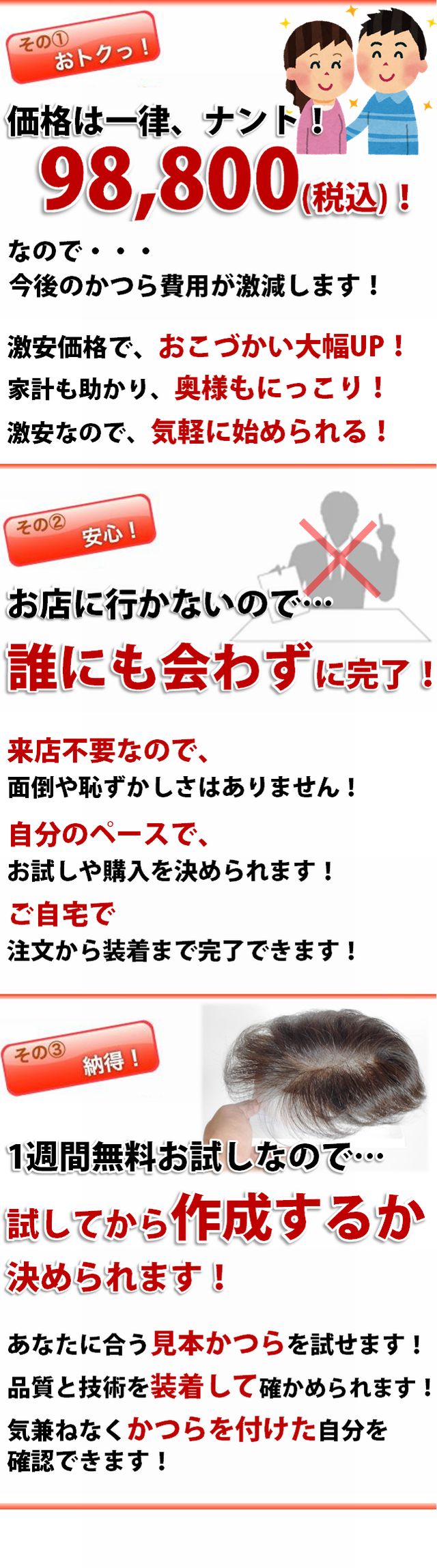 その１おトク！価格は一律ナント￥79,800！なので今後のかつら費用が激減します。・ご自身のおこづかい大幅UP！・家計の負担が軽くなり奥様もにっこり！・激安価格なので、お気軽に始められます！その2、安心！お店に行かないので誰にも会わずに完了。・来店上要なので面倒や恥ずかしさはありません。・自分のペースでお試しや購入を決められます。・ご自宅でご注文から装着まで完了できます！。その3、紊得！見本かつらを試してから作成を決められます。・あなたに合う見本かつらをお試しできます！・品質と技術を実際に装着して確認できます！・かつらを付けた自分を誰にも気兼ねなく確認できます！