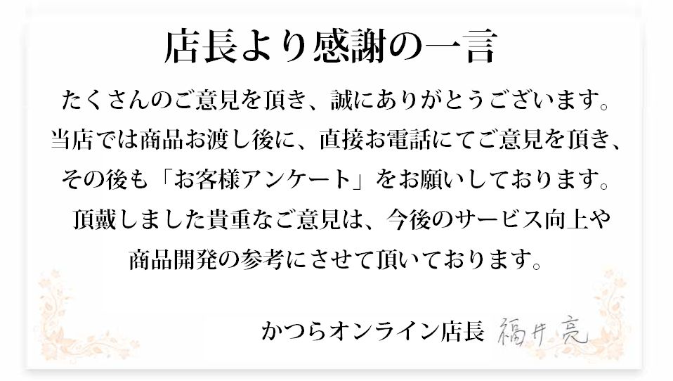 店長から感謝の一言。たくさんのご意見をいただき、誠にありがとうございます。当店では、商品お渡し後に、直接お電話にてご意見を頂き、その後も「お客様の声《を全ての方にお届けしております。頂戴しましたご意見は、今後のサービス向上や商品開発に参考にさせて頂いております。