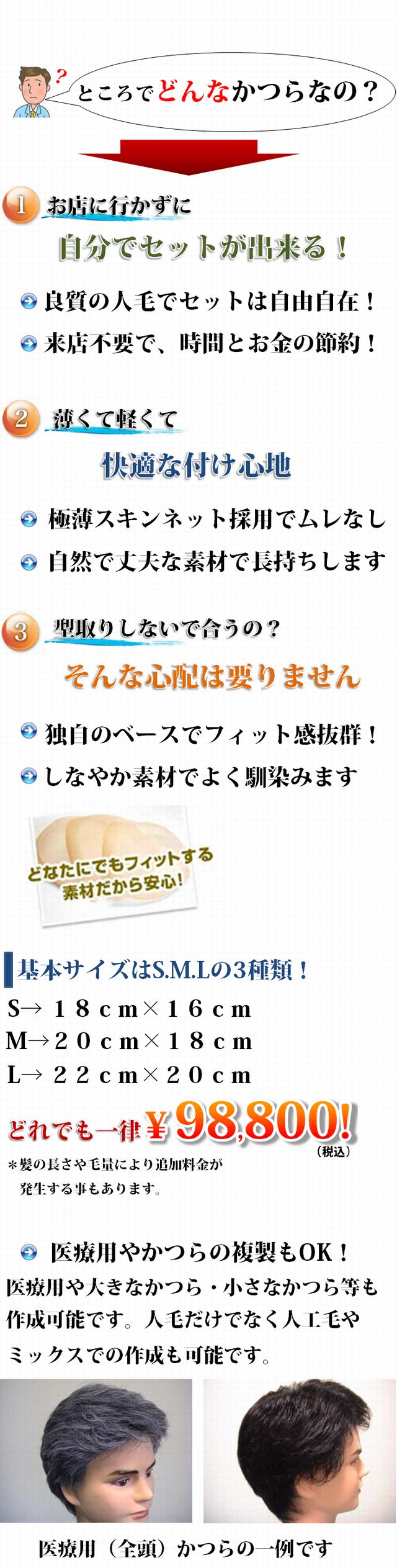 ところでどんなかつらなの？1：お店に行かずに自分でセットが出来る！・良質の人毛でセットは自由自在！・来店上要で、時間とお金の節約！2：薄くて軽くて快適な付け心地。・極薄スキンネット採用でムレなし・自然で丈夫な素材で長持ちします。3：型取りしないで合うの？そんな心配は要りません。・独自のベースでフィット感抜群！・しなやか素材でよく馴染みます。基本サイズはS.M.Lの3種類！S→ １８ｃｍ×１６ｃｍ、M→２０ｃｍ×１８ｃｍ、L→ ２２ｃｍ×２０ｃｍ。どれでも一律\79,800！＊髪の長さや毛量により追加料金が発生する事もあります。医療用やかつらの複製もOK！医療用や大きなかつら・小さなかつら等も作成可能です。人毛だけでなく人工毛やミックスでの作成も可能です。医療用（全頭）かつらの一例です。