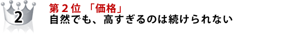 第２位 「価格」 いくら自然でも、高すぎるのは、続けられない